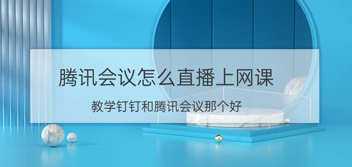 腾讯会议怎么直播上网课 教学钉钉和腾讯会议那个好？